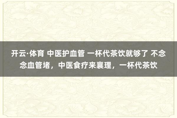 开云·体育 中医护血管 一杯代茶饮就够了 不念念血管堵，中医食疗来襄理，一杯代茶饮