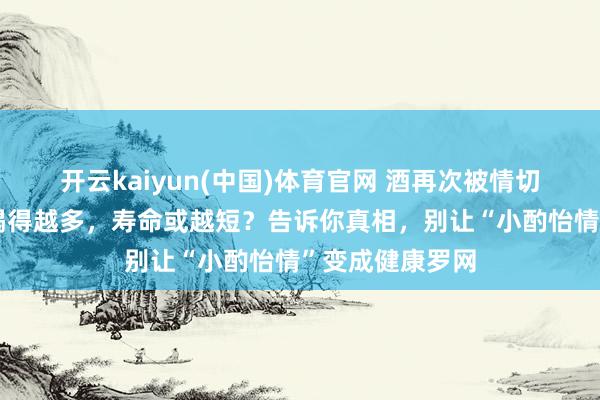 开云kaiyun(中国)体育官网 酒再次被情切！看望发现：喝得越多，寿命或越短？告诉你真相，别让“小酌怡情”变成健康罗网