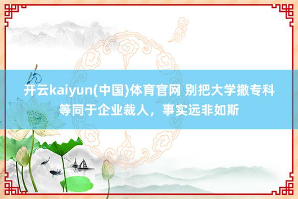 开云kaiyun(中国)体育官网 别把大学撤专科等同于企业裁人，事实远非如斯