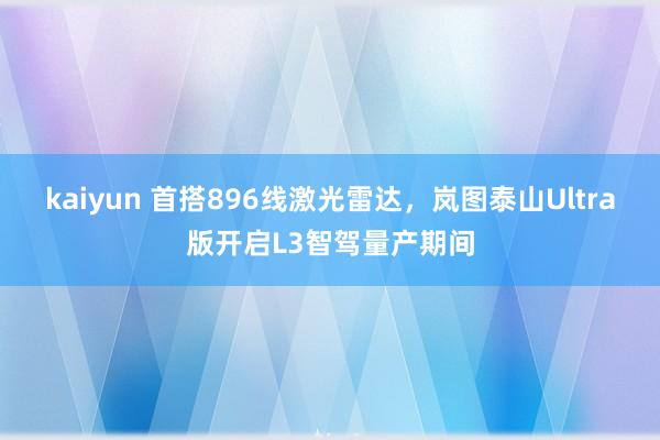 kaiyun 首搭896线激光雷达，岚图泰山Ultra版开启L3智驾量产期间