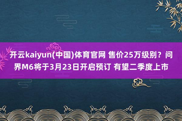 开云kaiyun(中国)体育官网 售价25万级别？问界M6将于3月23日开启预订 有望二季度上市