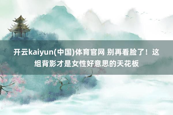 开云kaiyun(中国)体育官网 别再看脸了！这组背影才是女性好意思的天花板