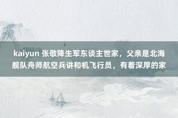 kaiyun 张敬降生军东谈主世家，父亲是北海舰队舟师航空兵讲和机飞行员，有着深厚的家