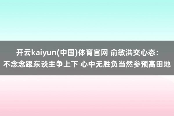 开云kaiyun(中国)体育官网 俞敏洪交心态：不念念跟东谈主争上下 心中无胜负当然参预高田地