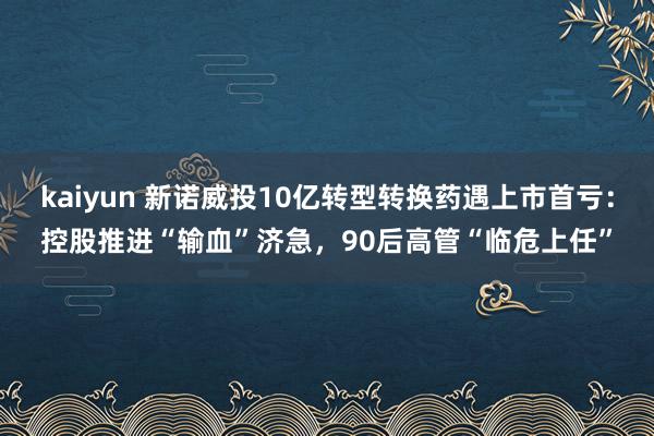 kaiyun 新诺威投10亿转型转换药遇上市首亏：控股推进“输血”济急，90后高管“临危上任”