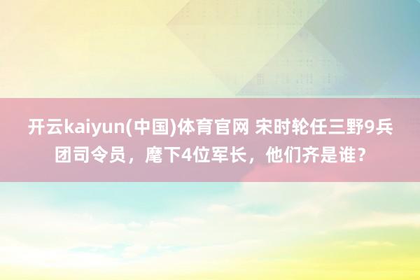 开云kaiyun(中国)体育官网 宋时轮任三野9兵团司令员，麾下4位军长，他们齐是谁？