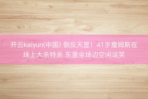 开云kaiyun(中国) 倒反天罡！41岁詹姆斯在场上大杀特杀 东里坐场边空闲谈笑