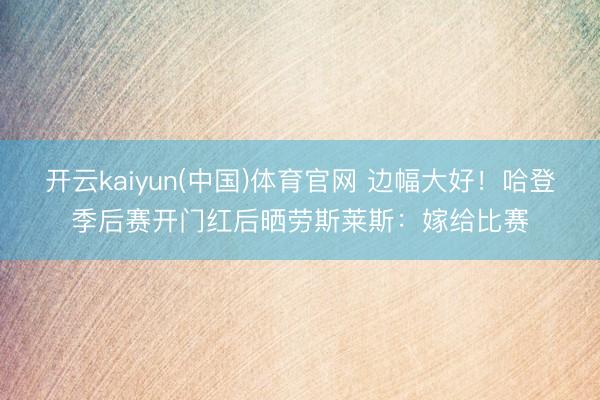 开云kaiyun(中国)体育官网 边幅大好！哈登季后赛开门红后晒劳斯莱斯：嫁给比赛