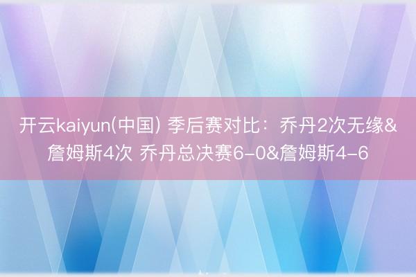 开云kaiyun(中国) 季后赛对比：乔丹2次无缘&詹姆斯4次 乔丹总决赛6-0&詹姆斯4-6