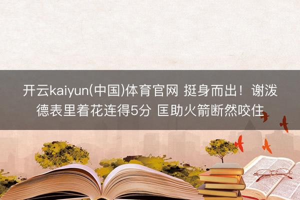 开云kaiyun(中国)体育官网 挺身而出！谢泼德表里着花连得5分 匡助火箭断然咬住