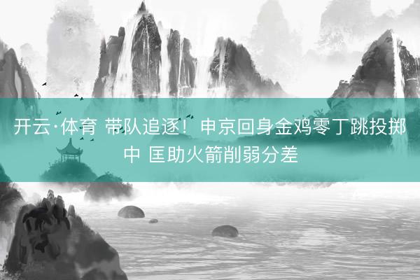 开云·体育 带队追逐！申京回身金鸡零丁跳投掷中 匡助火箭削弱分差