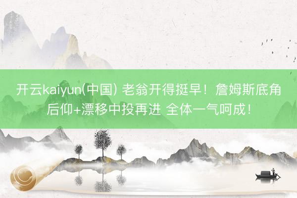开云kaiyun(中国) 老翁开得挺早！詹姆斯底角后仰+漂移中投再进 全体一气呵成！