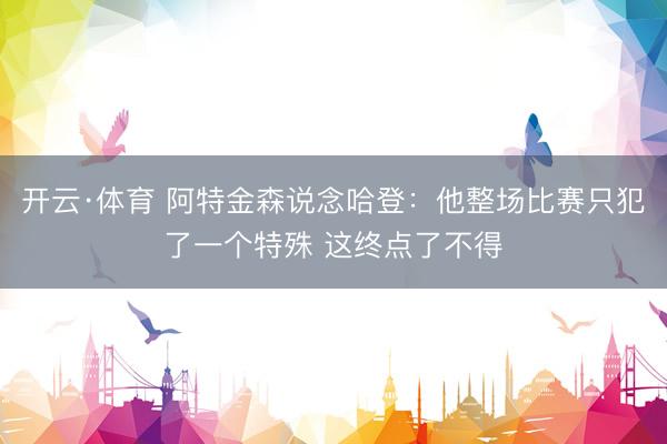 开云·体育 阿特金森说念哈登：他整场比赛只犯了一个特殊 这终点了不得