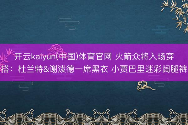开云kaiyun(中国)体育官网 火箭众将入场穿搭：杜兰特&谢泼德一席黑衣 小贾巴里迷彩阔腿裤