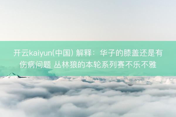 开云kaiyun(中国) 解释：华子的膝盖还是有伤病问题 丛林狼的本轮系列赛不乐不雅