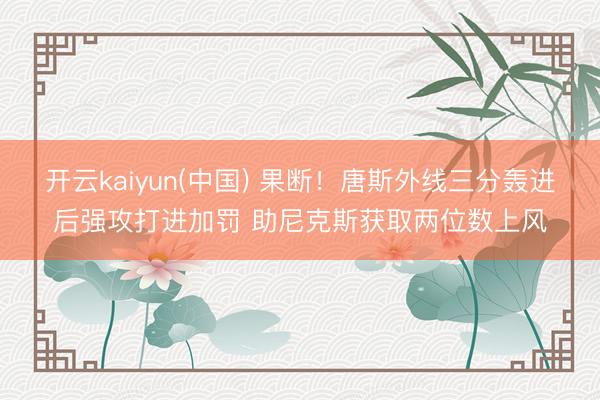 开云kaiyun(中国) 果断！唐斯外线三分轰进后强攻打进加罚 助尼克斯获取两位数上风