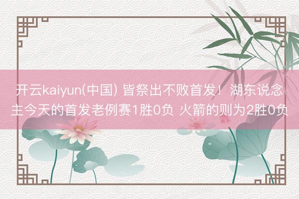 开云kaiyun(中国) 皆祭出不败首发！湖东说念主今天的首发老例赛1胜0负 火箭的则为2胜0负