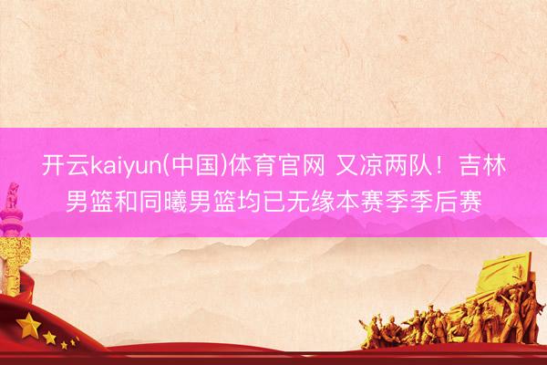 开云kaiyun(中国)体育官网 又凉两队！吉林男篮和同曦男篮均已无缘本赛季季后赛