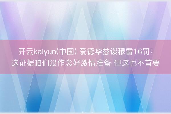 开云kaiyun(中国) 爱德华兹谈穆雷16罚：这证据咱们没作念好激情准备 但这也不首要