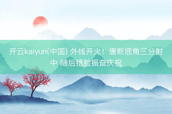 开云kaiyun(中国) 外线开火！唐斯底角三分射中 随后捂脸振奋庆祝