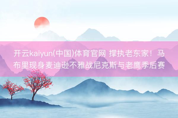 开云kaiyun(中国)体育官网 撑执老东家！马布里现身麦迪逊不雅战尼克斯与老鹰季后赛