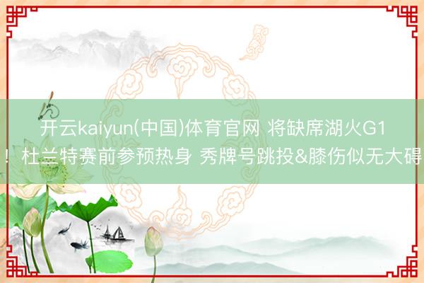 开云kaiyun(中国)体育官网 将缺席湖火G1！杜兰特赛前参预热身 秀牌号跳投&膝伤似无大碍
