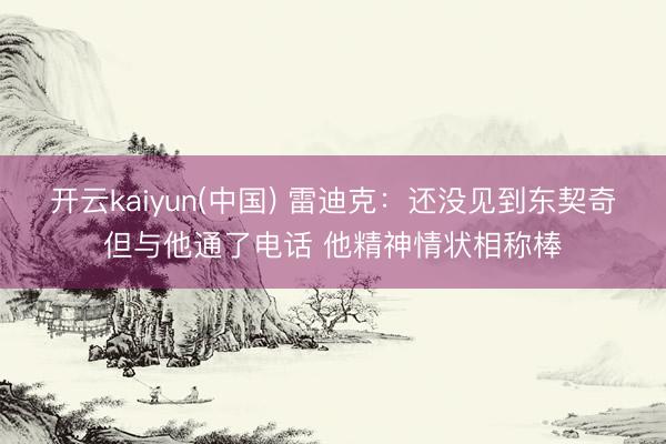 开云kaiyun(中国) 雷迪克：还没见到东契奇但与他通了电话 他精神情状相称棒