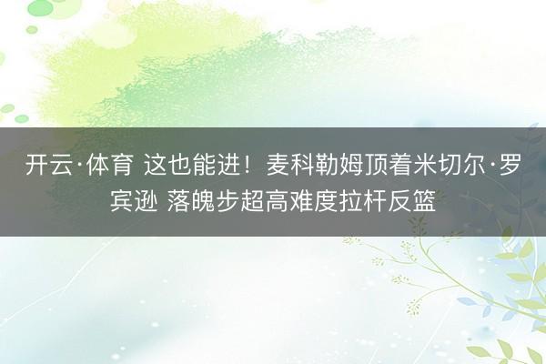 开云·体育 这也能进！麦科勒姆顶着米切尔·罗宾逊 落魄步超高难度拉杆反篮