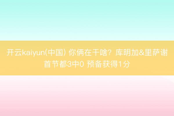 开云kaiyun(中国) 你俩在干啥？库明加&里萨谢首节都3中0 预备获得1分