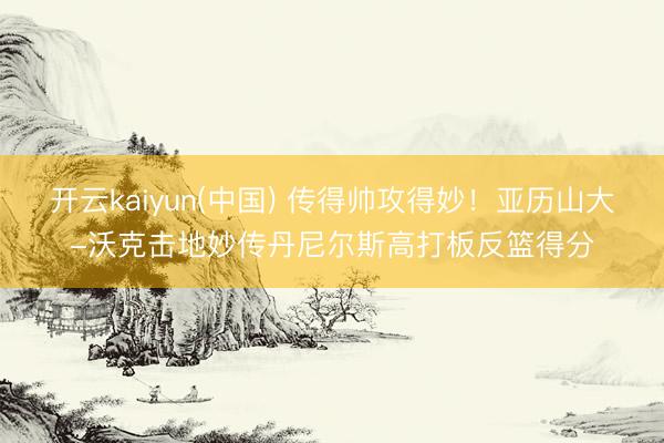 开云kaiyun(中国) 传得帅攻得妙！亚历山大-沃克击地妙传丹尼尔斯高打板反篮得分