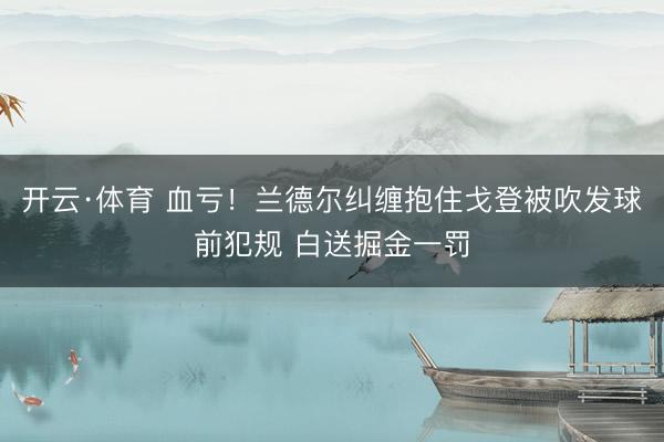 开云·体育 血亏！兰德尔纠缠抱住戈登被吹发球前犯规 白送掘金一罚