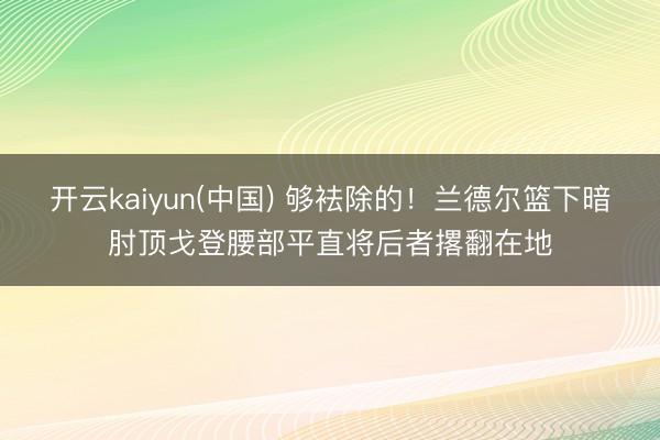 开云kaiyun(中国) 够袪除的！兰德尔篮下暗肘顶戈登腰部平直将后者撂翻在地