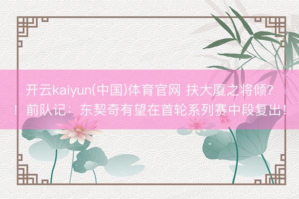 开云kaiyun(中国)体育官网 扶大厦之将倾？！前队记：东契奇有望在首轮系列赛中段复出！