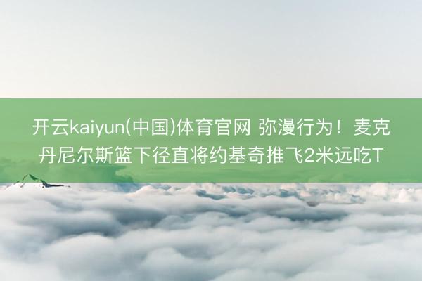 开云kaiyun(中国)体育官网 弥漫行为！麦克丹尼尔斯篮下径直将约基奇推飞2米远吃T