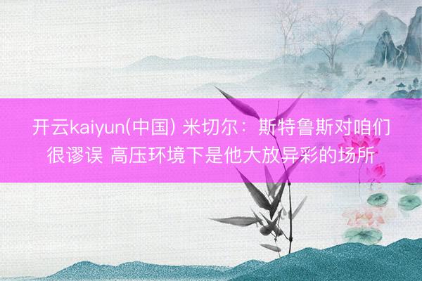 开云kaiyun(中国) 米切尔：斯特鲁斯对咱们很谬误 高压环境下是他大放异彩的场所