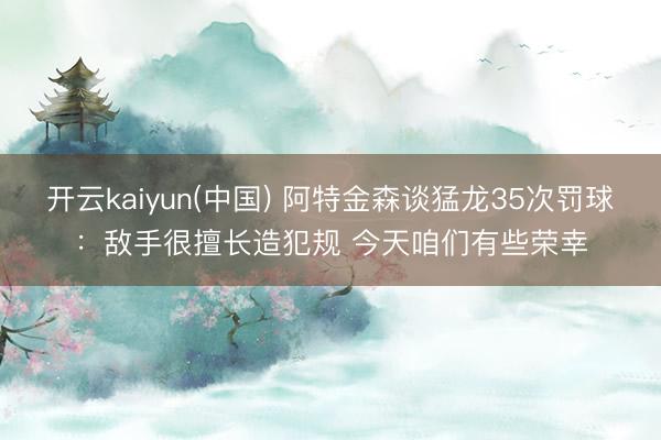 开云kaiyun(中国) 阿特金森谈猛龙35次罚球：敌手很擅长造犯规 今天咱们有些荣幸
