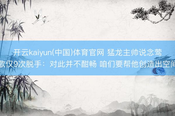开云kaiyun(中国)体育官网 猛龙主帅说念莺歌仅9次脱手：对此并不酣畅 咱们要帮他创造出空间