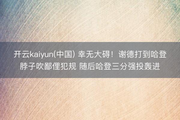 开云kaiyun(中国) 幸无大碍！谢德打到哈登脖子吹鄙俚犯规 随后哈登三分强投轰进