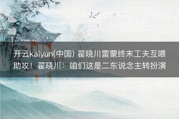 开云kaiyun(中国) 翟晓川雷蒙终末工夫互喂助攻！翟晓川：咱们这是二东说念主转扮演