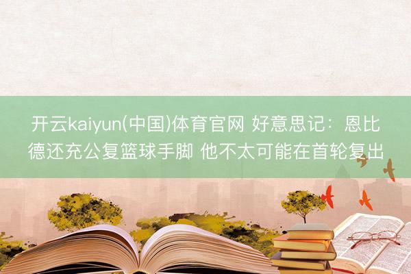 开云kaiyun(中国)体育官网 好意思记：恩比德还充公复篮球手脚 他不太可能在首轮复出