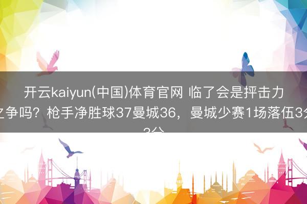 开云kaiyun(中国)体育官网 临了会是抨击力之争吗？枪手净胜球37曼城36，曼城少赛1场落伍3分