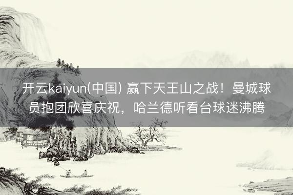 开云kaiyun(中国) 赢下天王山之战！曼城球员抱团欣喜庆祝，<a href=
