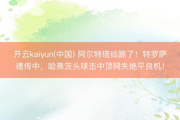 开云kaiyun(中国) 阿尔特塔给跪了！特罗萨德传中，哈弗茨头球击中顶网失绝平良机！