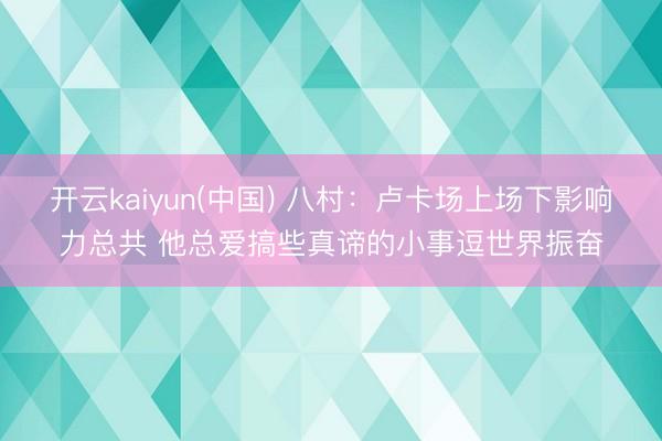 开云kaiyun(中国) 八村：卢卡场上场下影响力总共 他总爱搞些真谛的小事逗世界振奋