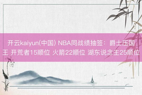 开云kaiyun(中国) NBA同战绩抽签：爵士压国王 开荒者15顺位 火箭22顺位 湖东说念主25顺位