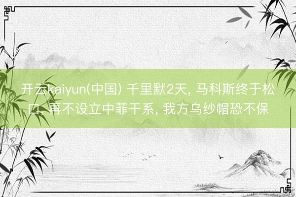 开云kaiyun(中国) 千里默2天， 马科斯终于松口， 再不设立中菲干系， 我方乌纱帽恐不保