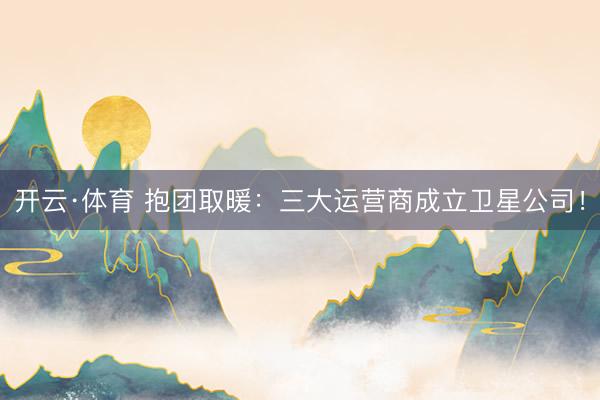 开云·体育 抱团取暖：三大运营商成立卫星公司！