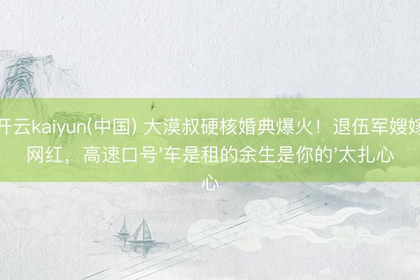 开云kaiyun(中国) 大漠叔硬核婚典爆火！退伍军嫂嫁网红，高速口号'车是租的余生是你的'太扎心