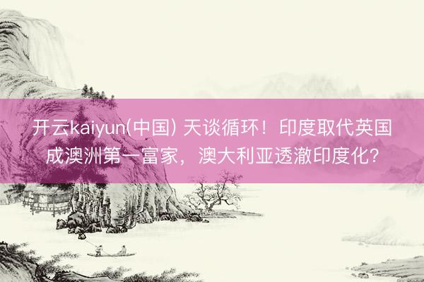 开云kaiyun(中国) 天谈循环！印度取代英国成澳洲第一富家，澳大利亚透澈印度化？