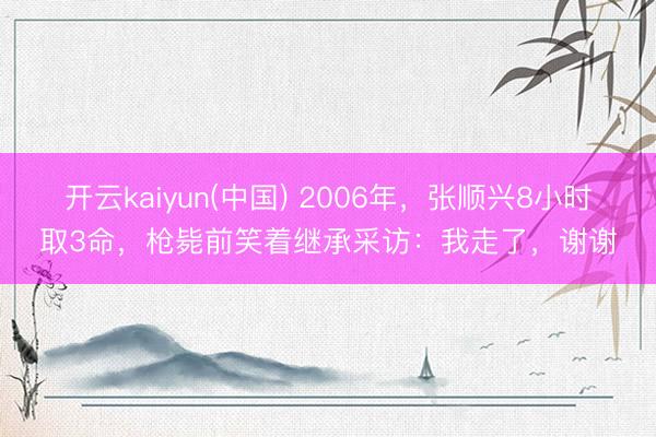 开云kaiyun(中国) 2006年，张顺兴8小时取3命，枪毙前笑着继承采访：我走了，谢谢